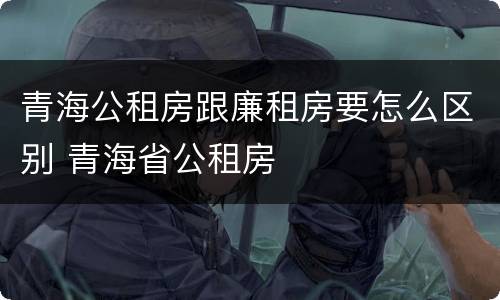 青海公租房跟廉租房要怎么区别 青海省公租房