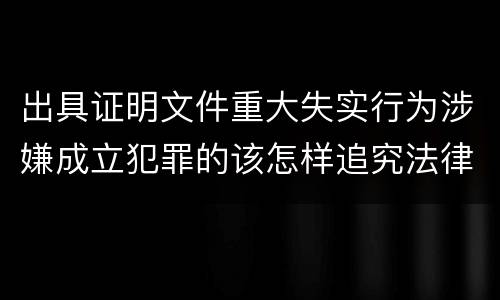 出具证明文件重大失实行为涉嫌成立犯罪的该怎样追究法律责任