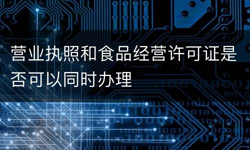 营业执照和食品经营许可证是否可以同时办理