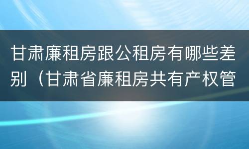 甘肃廉租房跟公租房有哪些差别（甘肃省廉租房共有产权管理办法）