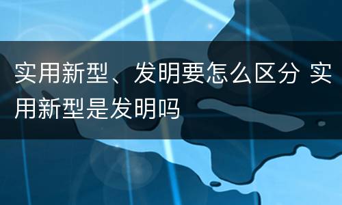 实用新型、发明要怎么区分 实用新型是发明吗