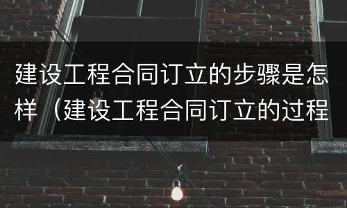建设工程合同订立的步骤是怎样（建设工程合同订立的过程分为哪几个阶段）