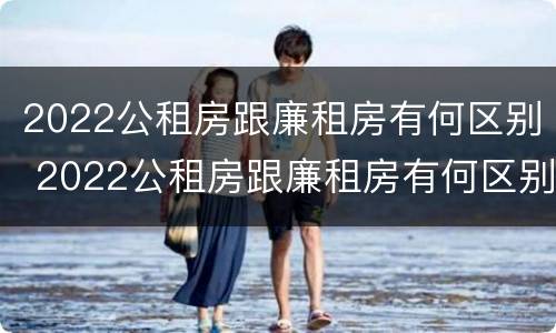 2022公租房跟廉租房有何区别 2022公租房跟廉租房有何区别和联系