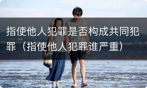 指使他人犯罪是否构成共同犯罪（指使他人犯罪谁严重）