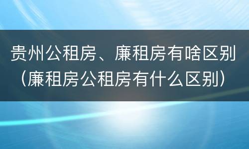 贵州公租房、廉租房有啥区别（廉租房公租房有什么区别）
