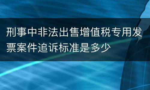 刑事中非法出售增值税专用发票案件追诉标准是多少