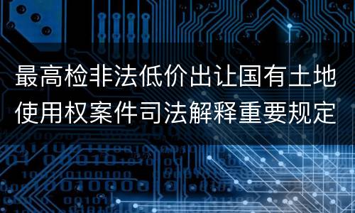 最高检非法低价出让国有土地使用权案件司法解释重要规定都有哪些