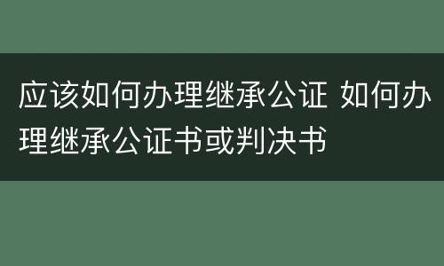 应该如何办理继承公证 如何办理继承公证书或判决书