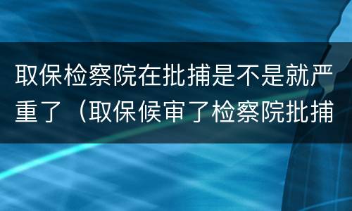 取保检察院在批捕是不是就严重了（取保候审了检察院批捕会收押吗?）