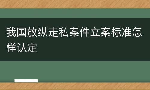 我国放纵走私案件立案标准怎样认定