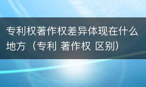 专利权著作权差异体现在什么地方（专利 著作权 区别）