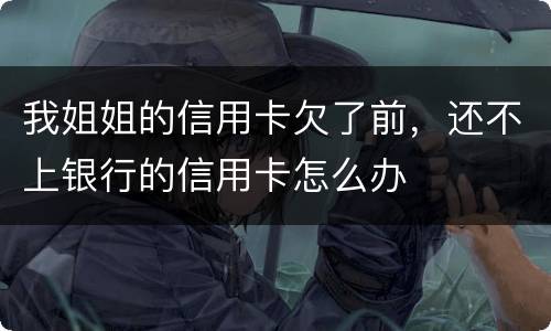 我姐姐的信用卡欠了前，还不上银行的信用卡怎么办