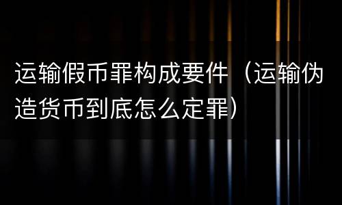 运输假币罪构成要件（运输伪造货币到底怎么定罪）