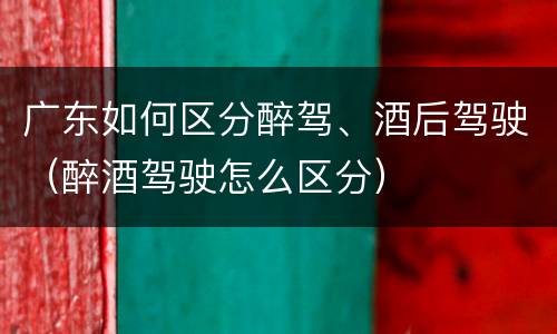 广东如何区分醉驾、酒后驾驶（醉酒驾驶怎么区分）