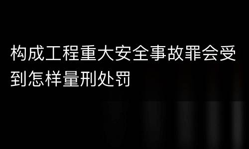 构成工程重大安全事故罪会受到怎样量刑处罚
