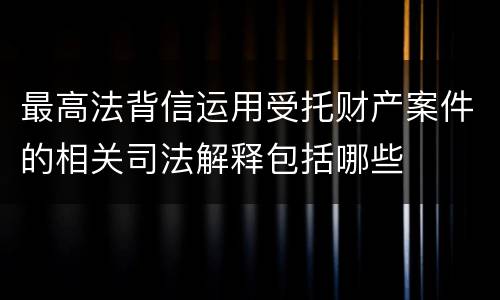 最高法背信运用受托财产案件的相关司法解释包括哪些
