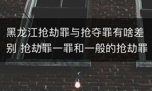 黑龙江抢劫罪与抢夺罪有啥差别 抢劫罪一罪和一般的抢劫罪