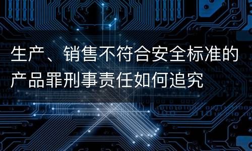 生产、销售不符合安全标准的产品罪刑事责任如何追究