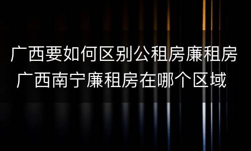 广西要如何区别公租房廉租房 广西南宁廉租房在哪个区域