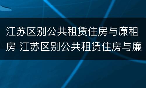江苏区别公共租赁住房与廉租房 江苏区别公共租赁住房与廉租房的区别