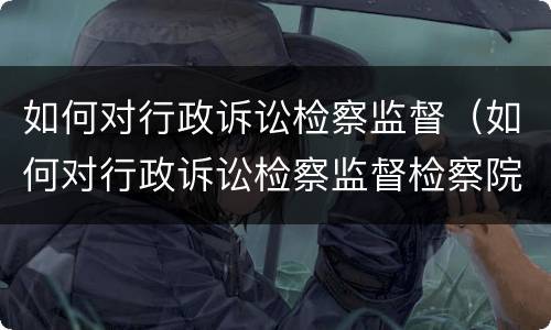 如何对行政诉讼检察监督（如何对行政诉讼检察监督检察院）