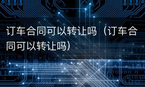 订车合同可以转让吗（订车合同可以转让吗）