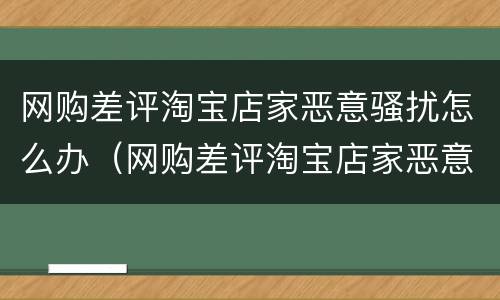 网购差评淘宝店家恶意骚扰怎么办（网购差评淘宝店家恶意骚扰怎么办呢）