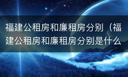 福建公租房和廉租房分别（福建公租房和廉租房分别是什么）