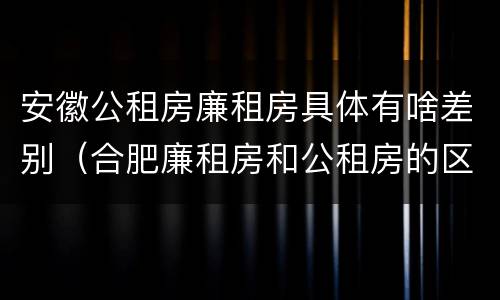 安徽公租房廉租房具体有啥差别(合肥廉租房和公租房的区别)