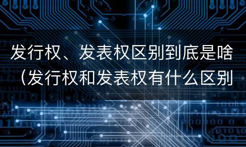 发行权、发表权区别到底是啥（发行权和发表权有什么区别）