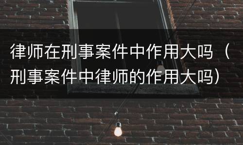 律师在刑事案件中作用大吗（刑事案件中律师的作用大吗）