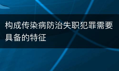 构成传染病防治失职犯罪需要具备的特征