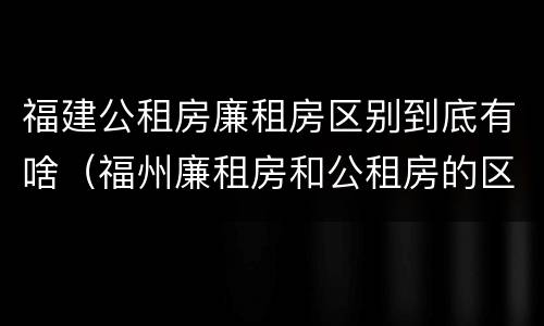 福建公租房廉租房区别到底有啥（福州廉租房和公租房的区别）