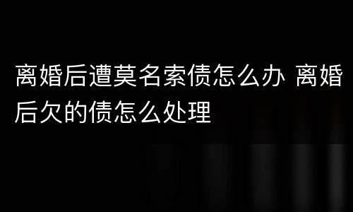 离婚后遭莫名索债怎么办 离婚后欠的债怎么处理