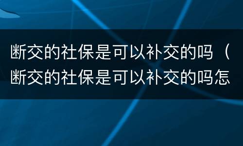 断交的社保是可以补交的吗（断交的社保是可以补交的吗怎么办）