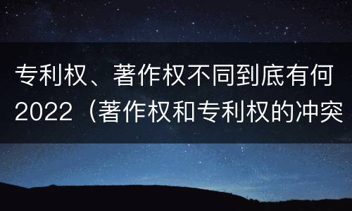 专利权、著作权不同到底有何2022（著作权和专利权的冲突）