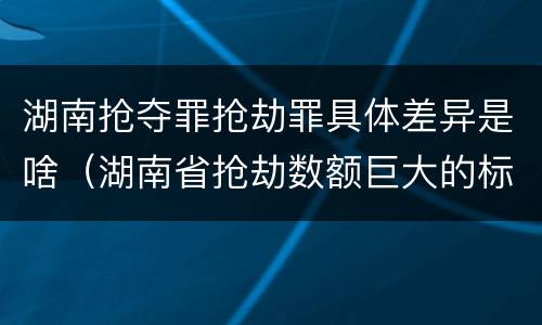 湖南抢夺罪抢劫罪具体差异是啥（湖南省抢劫数额巨大的标准）