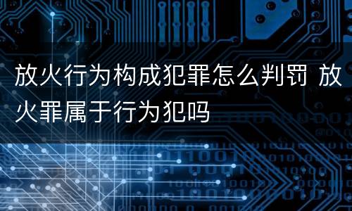 放火行为构成犯罪怎么判罚 放火罪属于行为犯吗