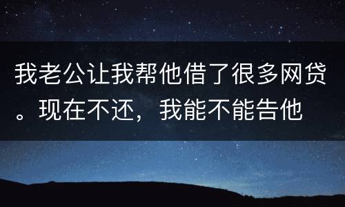 我老公让我帮他借了很多网贷。现在不还，我能不能告他