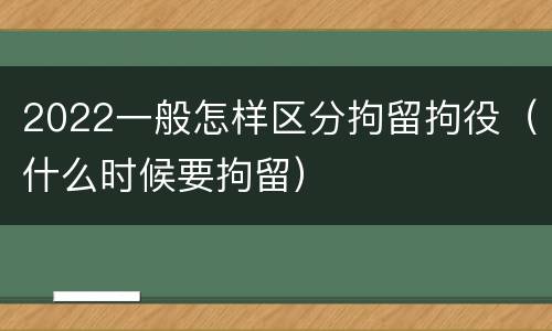 2022一般怎样区分拘留拘役（什么时候要拘留）