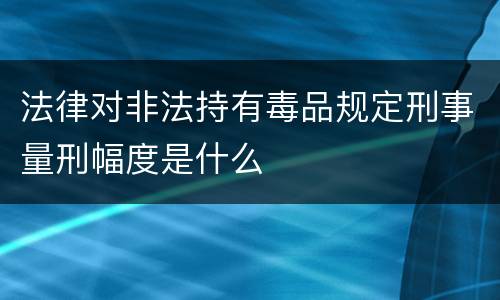法律对非法持有毒品规定刑事量刑幅度是什么