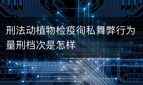 刑法动植物检疫徇私舞弊行为量刑档次是怎样