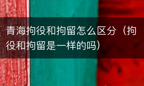 青海拘役和拘留怎么区分（拘役和拘留是一样的吗）