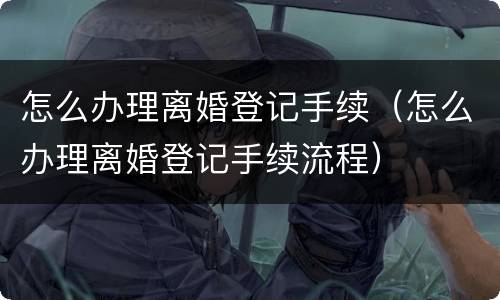 怎么办理离婚登记手续（怎么办理离婚登记手续流程）
