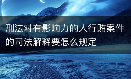 刑法对有影响力的人行贿案件的司法解释要怎么规定