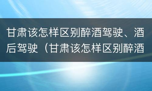 甘肃该怎样区别醉酒驾驶、酒后驾驶（甘肃该怎样区别醉酒驾驶,酒后驾驶和醉驾）