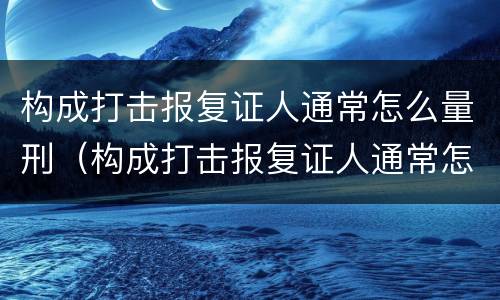 构成打击报复证人通常怎么量刑（构成打击报复证人通常怎么量刑的）