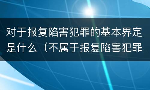 对于报复陷害犯罪的基本界定是什么（不属于报复陷害犯罪对象的是）