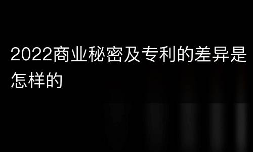 2022商业秘密及专利的差异是怎样的