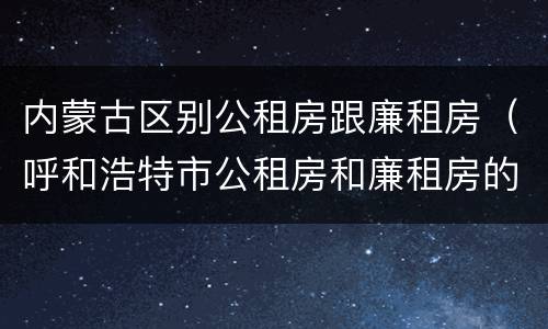 内蒙古区别公租房跟廉租房(呼和浩特市公租房和廉租房的区别)